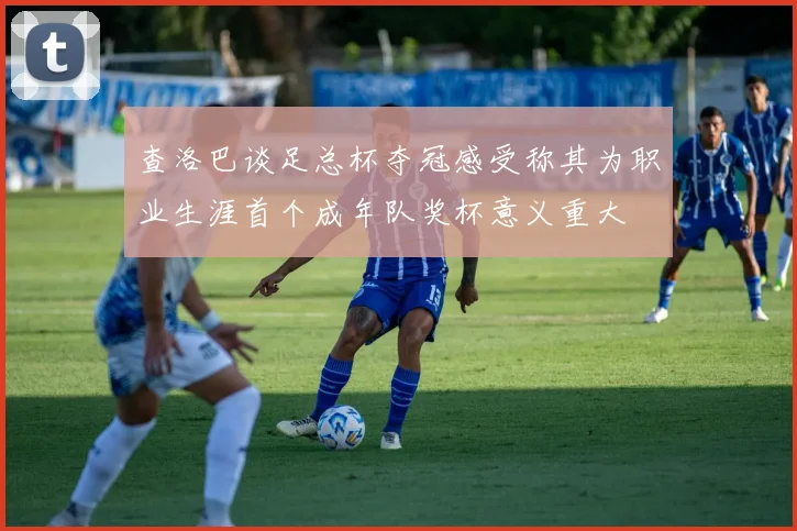 查洛巴谈足总杯夺冠感受称其为职业生涯首个成年队奖杯意义重大