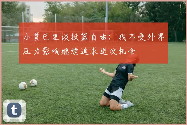 小贾巴里谈投篮自由：我不受外界压力影响继续追求进攻机会