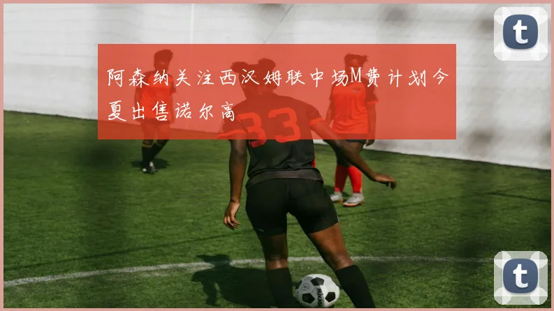 阿森纳关注西汉姆联中场M费计划今夏出售诺尔高