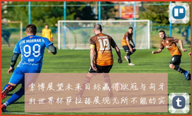 索博展望未来目标赢得欧冠与匈牙利世界杯萨拉赫展现无所不能的实力