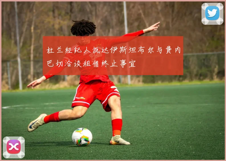 杜兰经纪人抵达伊斯坦布尔与费内巴切洽谈租借终止事宜