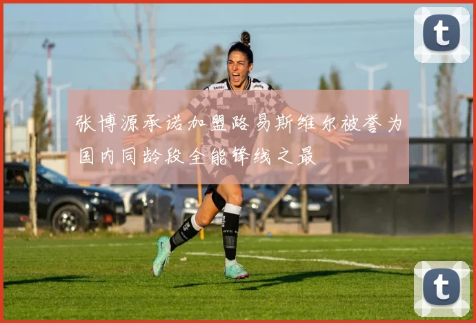 张博源承诺加盟路易斯维尔被誉为国内同龄段全能锋线之最