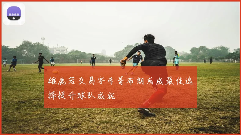 雄鹿若交易字母哥布朗或成最佳选择提升球队成就