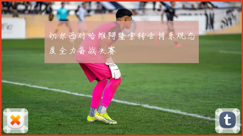 切尔西对哈维阿隆索转会持乐观态度全力备战决赛
