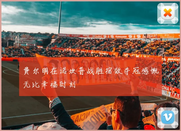 费尔明在诺坎普战胜宿敌夺冠感慨无比幸福时刻