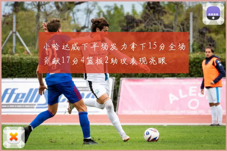 小哈达威下半场发力拿下15分全场贡献17分4篮板2助攻表现亮眼