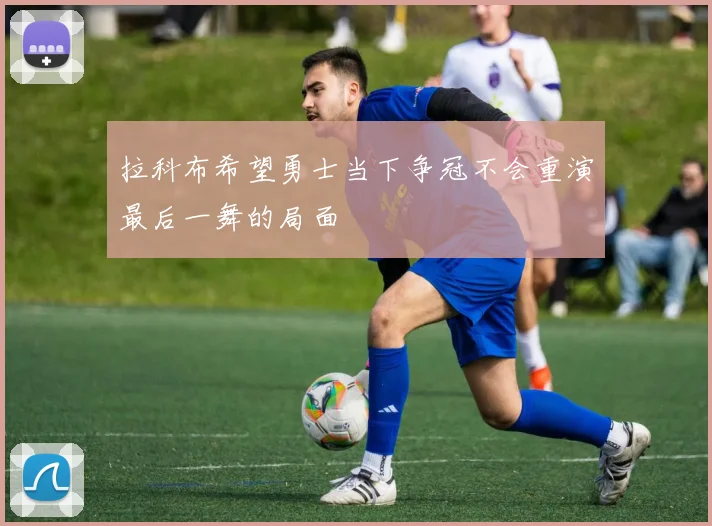 拉科布希望勇士当下争冠不会重演最后一舞的局面