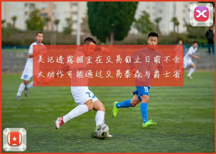 美记透露掘金在交易截止日前不会大动作可能通过交易泰森与爵士省钱