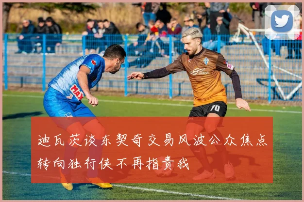 迪瓦茨谈东契奇交易风波公众焦点转向独行侠不再指责我