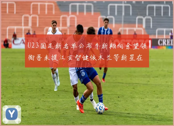 U23国足新名单公布李新翔向余望领衔吾米提江玄智健依木兰等新星在列
