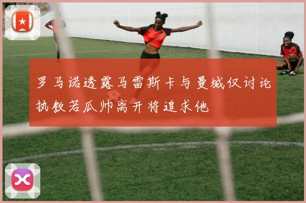 罗马诺透露马雷斯卡与曼城仅讨论执教若瓜帅离开将追求他