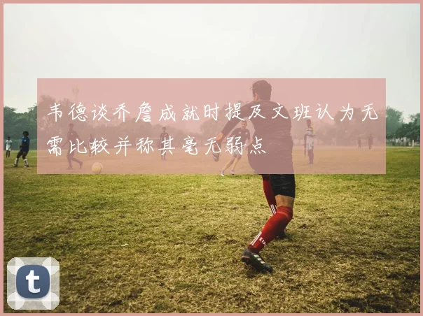 韦德谈乔詹成就时提及文班认为无需比较并称其毫无弱点